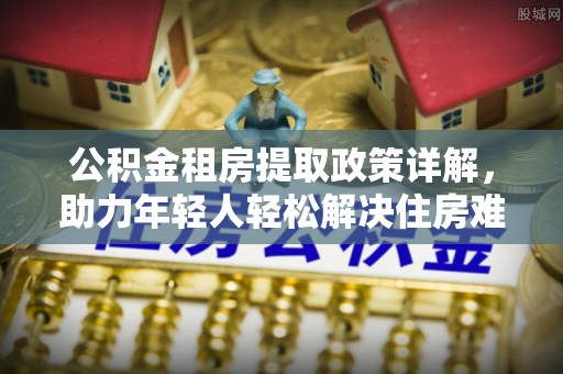 昭苏公积金租房提取政策详解，助力年轻人轻松解决住房难题